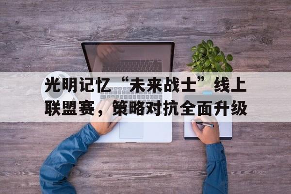 星空官网-光明记忆“未来战士”线上联盟赛，策略对抗全面升级的简单介绍