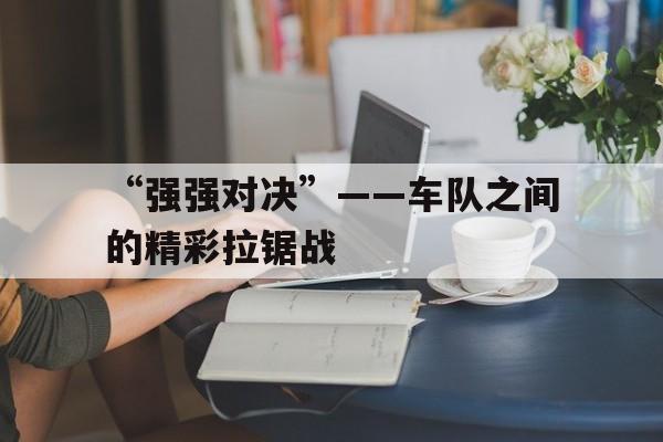 星空电竞在线平台登录入口-“强强对决”——车队之间的精彩拉锯战的简单介绍